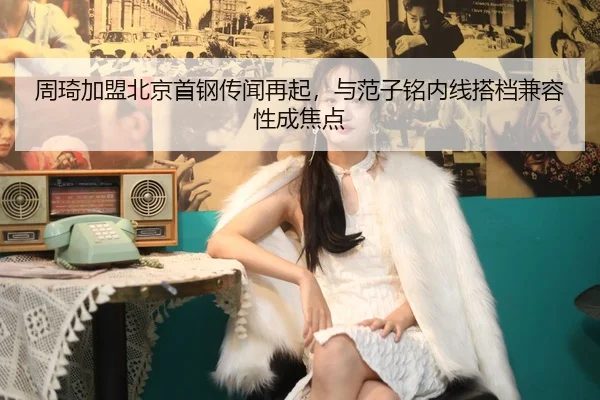 周琦加盟北京首钢传闻再起，与范子铭内线搭档兼容性成焦点